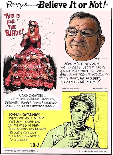 This is for the birds! Cary Campbell of Whistler, British Columbia, designed a flower-and-cup-covered dress to feed hummingbirds! -------------------- Jean-Marie Sevrain had to get a letter from his doctor stating he was still alive because according to records, he had been dead for four years! -------------------- Randy Gardner went without sleep for 264 hours and 24 minutes in 1964. He slept for just 14 hours, 40 minutes to recharge.