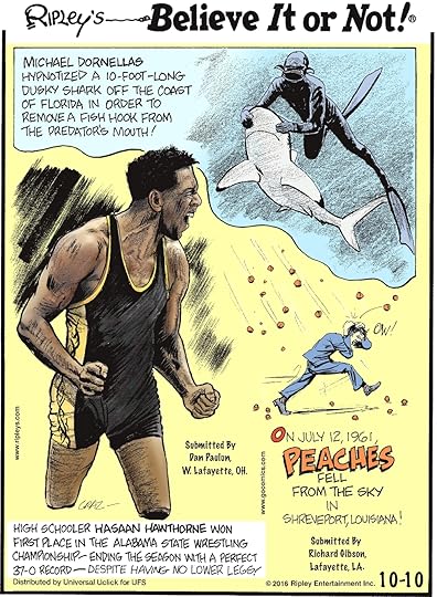 Michael Dornellas hypnotized a 10-foot-long Dusky shark off the coast of Florida in order to remove a fish hook from the predator’s mouth! -------------------- High schooler Hasaan Hawthorne won first place in the Alabama State Wrestling Championship—ending the season with a perfect 37-0 record—despite having no lower legs! Submitted by Dan Paulun, W. Lafayette, OH -------------------- On July 12, 1961, peaches fell from the sky in Shreveport, Louisiana! Submitted by Richard Gibson, Lafayette, LA