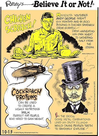 Minnesota YouTuber Andy George spent six months and $1,500 building a chicken sandwich from scratch—from harvesting his own wheat to gathering salt form the ocean. -------------------- Cockroach proteins can be used to create a highly nutritious milk perfect for people who need to gain weight. -------------------- In the 1800s, some metal combinations used as cavity fillings would cause people’s teeth to randomly explode!