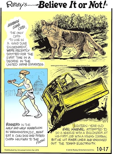 Arabian sand cats, the only cats to live in a sand dune environment, were recently spotted for the first time in a decade in the United Arab Emirates. -------------------- Runners in the half and half marathon in Washington DC must eat a chili dog and potato chips halfway to the finish. -------------------- Eighteen-year-old Evel Knieval attempted to do a wheelie with a bulldozer at his first job with a mining company, but he hit the power lines and knocked out the town’s electricity.
