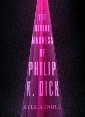 The Divine Madness of Philip K. Dick, by Kyle Arnold