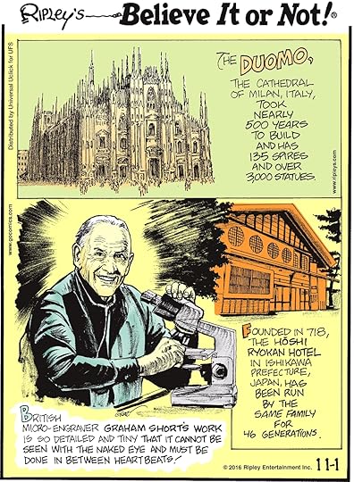 The Duomo, the cathedral of Milan, Italy, took nearly 500 years to build and has 135 spires and over 3,000 statues. -------------------- British micro-engraver Graham Short’s work is so detailed and tiny that it cannot be seen with the naked eye and must be done in between heartbeats! -------------------- Founded in 718, the Hoshi Ryokan Hotel in Ishikawa Prefecture, Japan, has been run by the same family for 46 generations.
