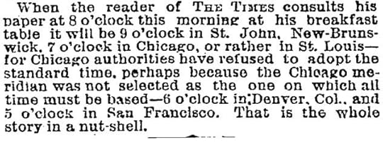 When the reader of The Times consults his paper at 8 o’clock this morning at his breakfast table it will be 9 o’clock in St. John, New- Brunswick, 7 o’clock in Chicago, or rather in St. Louis—for Chicago authorities have refused to adopt the standard time, perhaps because the Chicago meridian was not selected as the one on which all time must be based—6 o’clock in Denver, Col., and 5 o’clock in San Francisco. That is the whole story in a nut-shell.