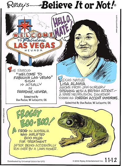 The famous “Welcome to Fabulous Las Vegas” sign is actually in Paradise, Nevada. Submitted by Dan Paulun, W. Lafayette, OH -------------------- Texas native Lisa Alamia awoke from jaw surgery speaking with a British accent—a rare neurological disorder known as foreign accent syndrome. Submitted by Dan Paulun, W. Lafayette, OH -------------------- A frog in Australia was airlifted 800 miles for treatment after being accidentally run over by a lawn mower.