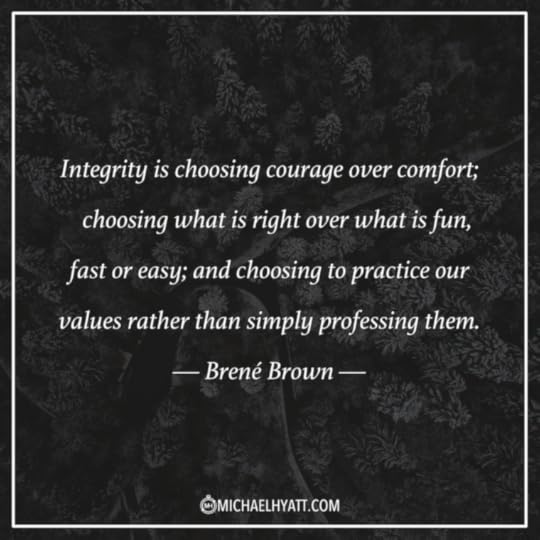“Integrity is choosing courage over comfort; choosing what is right over what is fun, fast, or easy; and choosing to practice our values rather than simply professing them.” ―Brené Brown
