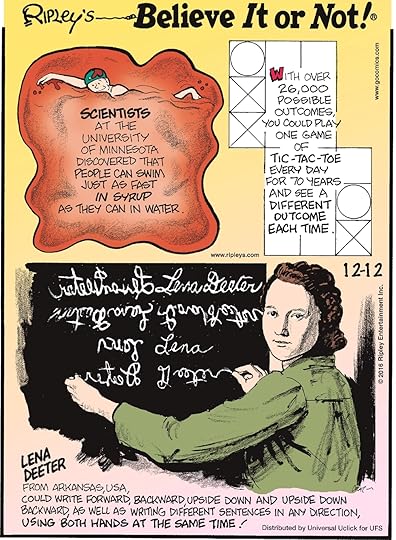 Scientists at the University of Minnesota discovered that people can swim just as fast in syrup as they can in water. -------------------- With over 26,000 possible outcomes, you could play one game of tic-tac-toe every day for 70 years and see a different outcome each time. -------------------- Lena Deeter from Arkansas, USA, could write forward, backward, upside down, and upside down backward, as well as writing different sentences in any direction, using both hands at the same time!
