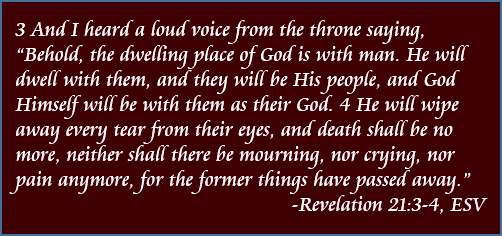 3 And I heard a loud voice from the throne saying, “Behold, the dwelling place of God is with man. He will dwell with them, and they will be His people, and God Himself will be with them as their God. 4 He will wipe away every tear from their eyes, and death shall be no more, neither shall there be mourning, nor crying, nor pain anymore, for the former things have passed away.”-Revelation 21:3-4, ESV