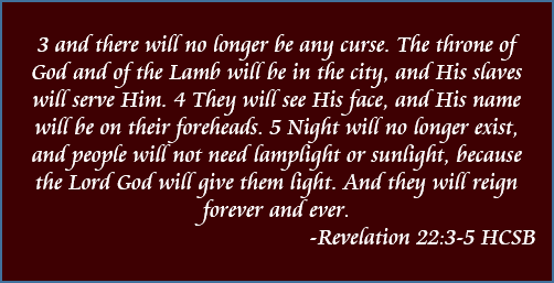 3 and there will no longer be any curse. The throne of God and of the Lamb will be in the city, and His slaves will serve Him. 4 They will see His face, and His name will be on their foreheads. 5 Night will no longer exist, and people will not need lamplight or sunlight, because the Lord God will give them light. And they will reign forever and ever. -Revelation 22:3-5, HCSB
