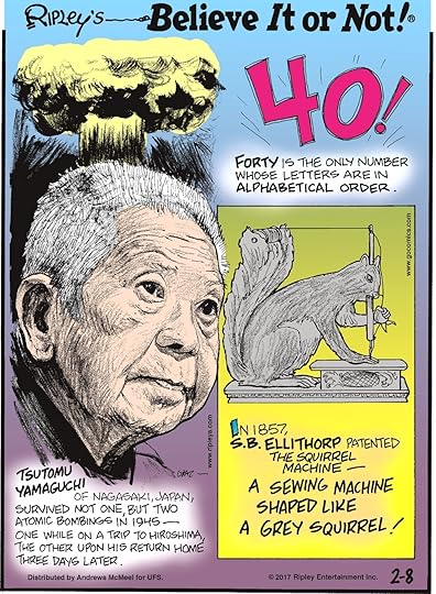 Forty is the only number whose letters are in alphabetical order.-------------------- Tsutomu Yamaguchi of Nagasaki, Japan, survived not one, but two atomic bombings in 1945 - one while on a trip to Hiroshima, the other upon his return home three days later.-------------------- In 1857, S.B. Ellithorp patented The Squirrel Machine - a sewing machine shaped like a grey squirrel!