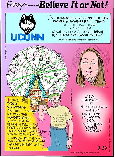 The University of Connecticut's Women's Basketball Team is the only team in the NCAA, male or female, to achieve 100 back-to-back wins! Submitted by John Carpenter, Firebrick, KY.-------------------- In 1948, Deno Vourderis promised his wife the Wonder Wheel, a 150-foot-tall ferris wheel in the heart of New York's Coney Island. Working his way up from a hot dog vendor, he eventually purchased the ride decades later, in 1983.-------------------Lisa Graves, of Lincoln, England, has had hiccups every day for more than eight years!