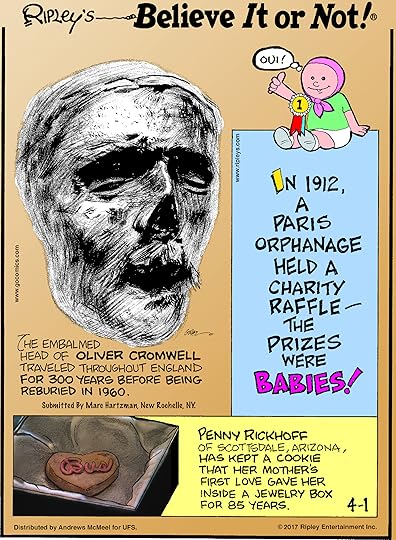 The embalmed head of Oliver Cromwell traveled throughout England for 300 years before being reburied in 1960. Submitted by Marc Hartzman, New Rochelle, NY.-------------------- In 1912, a Paris orphanage held a charity raffle - the prizes were babies!-------------------- Penny Rickhoff of Scottsdale, Arizona, has kept a cookie that her mother's first love gave her inside a jewelry box for 85 years.