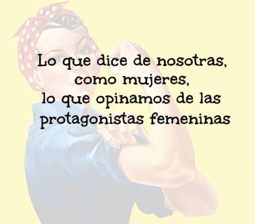 Lo que dice de nosotras, como mujeres, lo que opinamos de las protagonistas femeninas