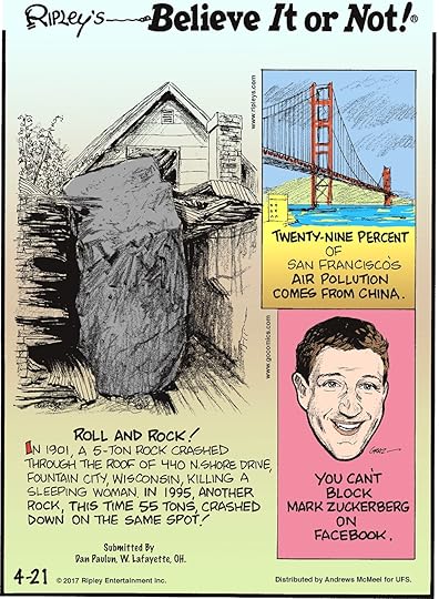 In 1901, a 5-ton rock crashed through the roof of 440 N. Shore Drive, Fountain City, Wisconsin, killing a sleeping woman. In 1995, another rock, this time 55 tons, crashed down on the same spot! Submitted by Dan Paulun, W. Lafayette, OH.-------------------- Twenty-Nine Percent of San Francisco's air pollution comes from China.-------------------- You can't block Mark Zuckerberg on Facebook.