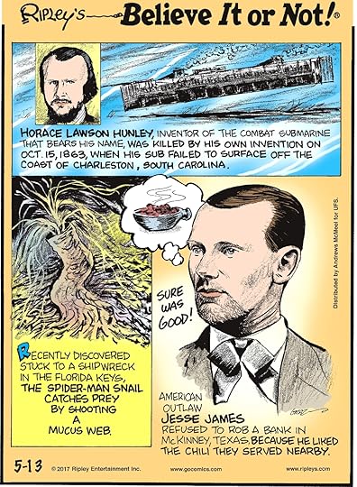 Horace Lawson Hunley, inventor of the combat submarine that bears his name, was killed by his own invention on Oct. 15, 1863, when his sub failed to surface off the coast of Charleston, South Carolina.-------------------- Recently discovered stuck to a shipwreck in the Florida Keys, the Spider-Man snail catches prey by shooting a mucus web.-------------------- American outlaw Jesse James refused to rob a bank in McKinney, Texas, because he liked the chili they served nearby.