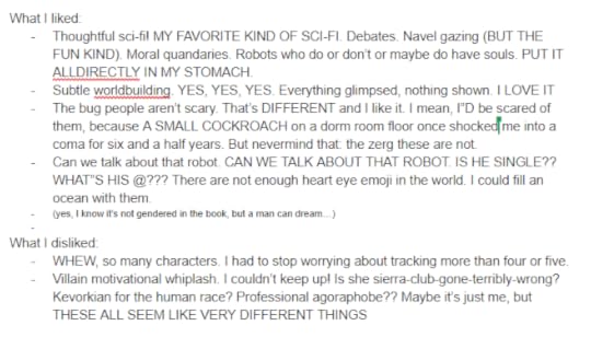 What I liked: Thoughtful sci-fi! MY FAVORITE KIND OF SCI-FI. Debates. Navel gazing (BUT THE FUN KIND). Moral quandaries. Robots who do or don’t or maybe do have souls. PUT IT ALLDIRECTLY IN MY STOMACH. Subtle worldbuilding. YES, YES, YES. Everything glimpsed, nothing shown. I LOVE IT The bug people aren’t scary. That’s DIFFERENT and I like it. I mean, I”D be scared of them, because A SMALL COCKROACH on a dorm room floor once shocked me into a coma for six and a half years. But nevermind that: the zerg these are not. Can we talk about that robot. CAN WE TALK ABOUT THAT ROBOT. IS HE SINGLE?? WHAT”S HIS @??? There are not enough heart eye emoji in the world. I could fill an ocean with them. (yes, I know it’s not gendered in the book, but a man can dream…) What I disliked: WHEW, so many characters. I had to stop worrying about tracking more than four or five. Villain motivational whiplash. I couldn’t keep up! Is she sierra-club-gone-terribly-wrong? Kevorkian for the human race? Professional agoraphobe?? Maybe it’s just me, but THESE ALL SEEM LIKE VERY DIFFERENT THINGS