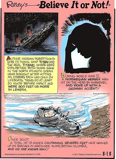 Author Morgan Robertson's 1898 fictional ship Titan and the real Titanic share eerie similarities. Both ships sank in the North Atlantic Ocean near midnight after hitting an iceberg, each had only 24 lifeboats, traveled at least 20 knots before impact and were 800 feet or more in length.-------------------- During World War II, a Norwegian woman was hit on the head by shrapnel and woke up with a German accent!-------------------- Since 2007, a total of 13 shoes containing severed feet have washed up on beaches in Vancouver Island, British Columbia, and no one knows why!