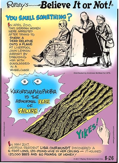 In April 2010, two German women were arrested after trying to sneak a dead relative onto a plane at Liverpool John Lennon Airport by disguising him with sunglasses in a wheelchair.------------------------ Kakorrhaphiophobia is the abnormal fear of failure!---------------------- In May 2017, Georgia resident Lisa Ohrmundt discovered a 6-foot-long, 120-pound hive in her ceiling - it housed 120,000 bees and 60 pounds of honey!
