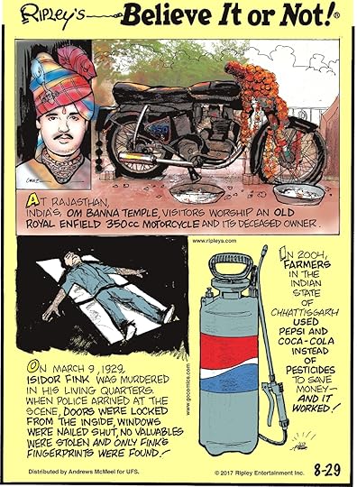 At Rajasthan, India's Om Banna Temple, visitors worship an old Royal Enfield 350cc motorcycle and its deceased owner.-------------------- On March 9, 1929, Isidor Fink was murdered in his living quarters. When police arrived at the scene, doors were locked from the inside, windows were nailed shut, no valuables were stolen and only Fink's fingerprints were found!--------------------- In 2004, farmers in the Indian state of Chhattisgarh used Pepsi and Coca-Cola instead of pesticides to save money - and it worked!
