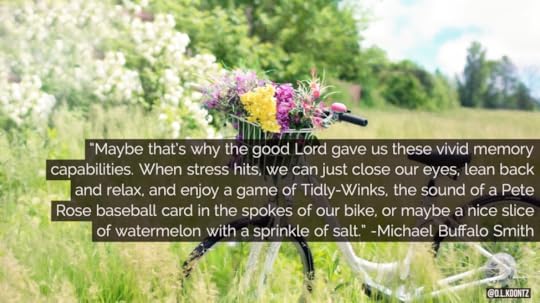 Maybe that's why the good Lord gave us these vivid memory capabilities. When stress hits, we can just close our eyes, lean back and relax, and enjoy a game of Tidly-Winks, the sound of a Peter Rose baseball card in the spokes of our bike, or maybe a nice slice of watermelon with a sprinkle of salt. -Michael Buffalo Smith