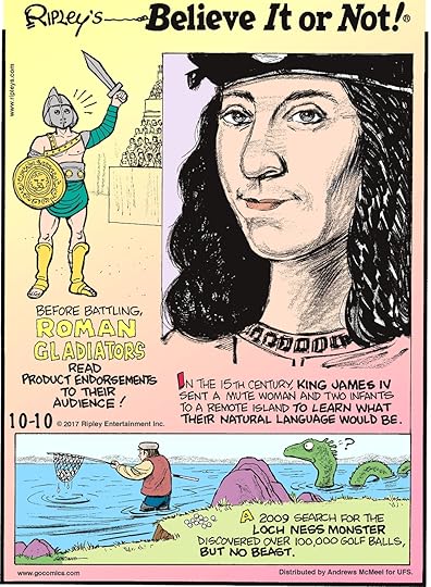Before battling, Roman Gladiators read product endorsements to their audience!--------------------- In the 15th century, King James IV sent a mute woman and two infants to a remote island to learn what their natural language would be.-------------------- A 2009 search for the Loch Ness Monster discovered over 100,000 golf balls, but no beast.