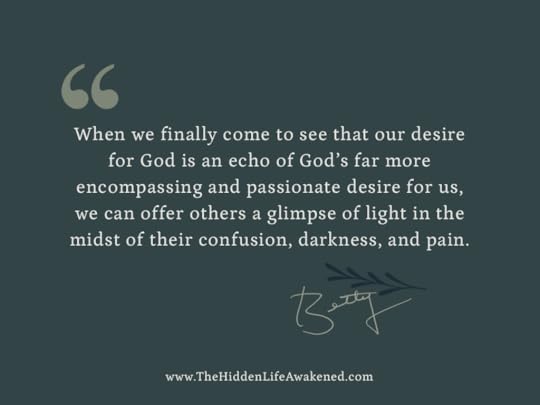 When we finally come to see that our desire for God is an echo of God’s far more encompassing and passionate desire for us, we can offer others a glimpse of light in the midst of their confusion, darkness, and pain.