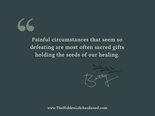 Painful circumstances that seem so defeating are most often sacred gifts holding the seeds of our healing.