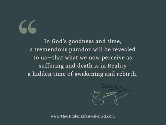 In God’s goodness and time, a tremendous paradox will be revealed to us—that what we now perceive as suffering and death is in Reality a hidden time of awakening and rebirth.