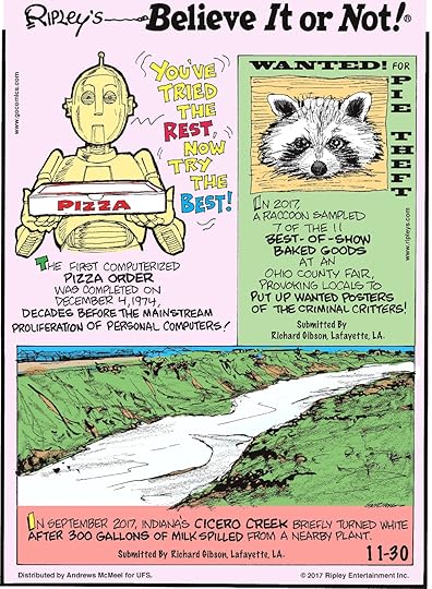 The first computerized pizza order was completed on December 4, 1974, decades before the mainstream proliferation of personal computers!--------------------- In 2017, a raccoon sampled 7 of the 11 best-of-show baked goods at an Ohio County Fair, provoking locals to put up wanted posters of the criminal critters! Submitted by Richard Gibson, Lafayette, LA.-------------------- In September 2017, Indiana's Cicero Creek briefly turned white after 300 gallons of milk spilled from a nearby plant. Submitted by Richard Gibson, Lafayette, LA.