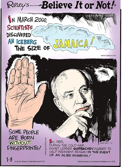 In March 2000, scientists discovered an iceberg the size of Jamaica!-------------------- Some people are born without fingerprints!-------------------- In 1985, during the Cold War, Soviet leader Gorbachev agreed to help President Reagan in the event of an alien invasion!