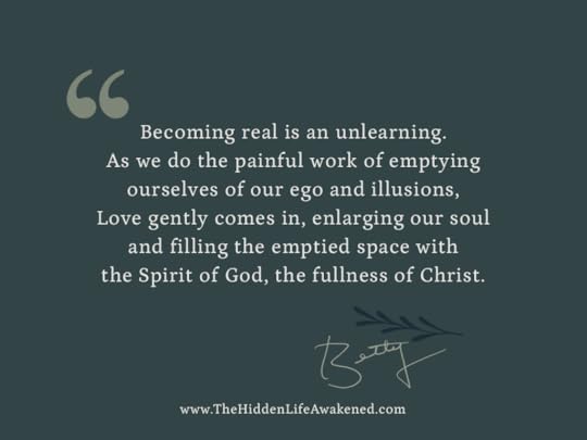 Becoming real is an unlearning. As we do the painful work of emptying ourselves of our ego and illusions, Love gently comes in, enlarging our soul and filling the emptied space with the Spirit of God, the fullness of Christ. ~Betty Skinner