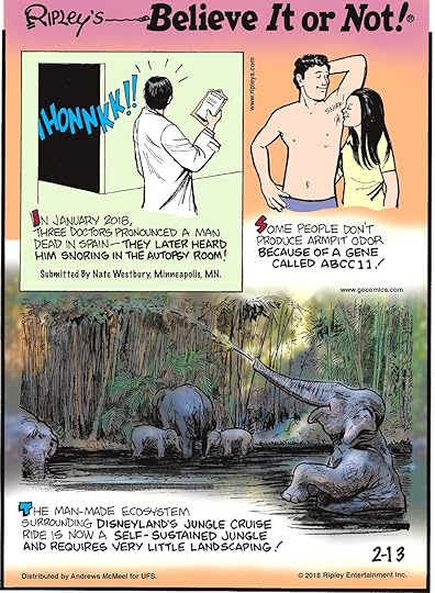 In January 2018, three doctors pronounced a man dead in Spain - They later heard him snoring in the autopsy room! Submitted by Nate Westbury, Minneapolis, MN.-------------------- Some people don't produce armpit odor because of a gene called ABCC11!-------------------- The man-made ecosystem surrounding Disneyland's Jungle Cruise ride is now a self-sustained jungle and requires very little landscaping!