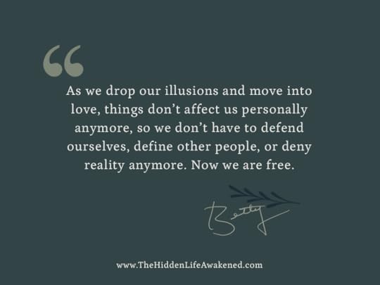 As we drop our illusions and move into love, things don’t affect us personally anymore, so we don’t have to defend ourselves, define other people, or deny reality anymore. Now we are free. ~Betty