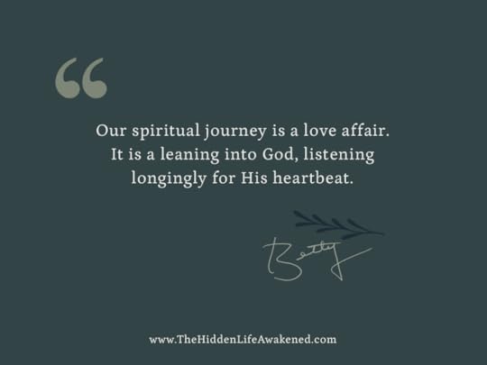 Our spiritual journey is a love affair. It is a leaning into God, listening longingly for His heartbeat. Betty