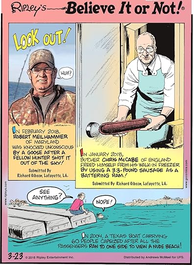 In February 2018, Robert Meilhammer of Maryland was knocked unconscious by a goose after a fellow hunter shot it out of the sky! Submitted by Richard Gibson, Lafayette, LA.---------------------- In January 2018, butcher Chris McCabe of England freed himself from his walk-in freezer by using a 3.3-pound sausage as a battering ram! Submitted by Richard Gibson, Lafayette, LA.-------------------- In 2004, a Texas boat carrying 60 people capsized after all the passengers ran to one side to view a nude beach!