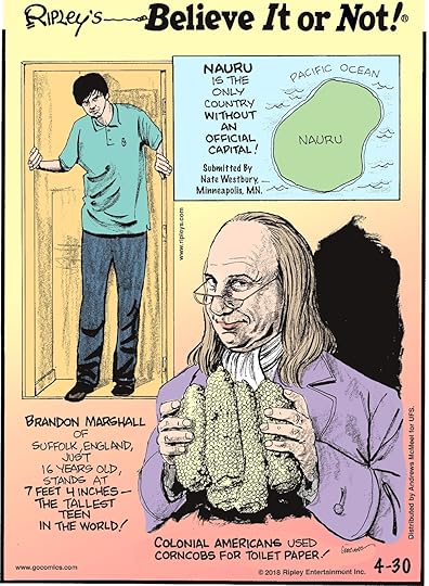 Nauru is the only country without an official capital! Submitted by Nate Westbury, Minneapolis, MN.-------------------- Brandon Marshall of Suffolk, England, just 16 years old, stands at 7 feet 4 inches - the tallest teen in the world!-------------------- Colonial Americans used corncobs for toilet paper!