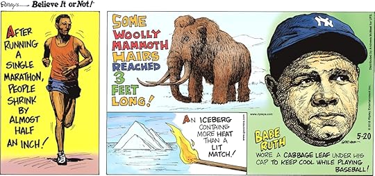 After running a single marathon, people shrink by almost half an inch!-------------------- Some woolly mammoth hairs reached 3 feet long!-------------------- An iceberg contains more heat than a lit match!-------------------- Babe Ruth wore a cabbage leaf under his cap to keep cool while playing baseball!