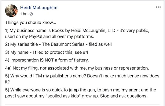 A FB status from Heidi McLaughlin: Things you should know... 1) My business name is Books by Heidi McLaughlin, LTD - it's very public, used on my PayPal and all over my platforms. 2) My series title - The Beaumont Series - filed as well. 3) My name - I filed to protect this, see #4 4) Impersonation IS NOT a form of flattery. 4a) Not my filing, nor associated with me, my business or representation 5) Why would I TM my publisher's name? Doesn't make much sense now does it? 5) While everyone is so quick to jump the gun, to bash me, my agent and the post I saw about my 