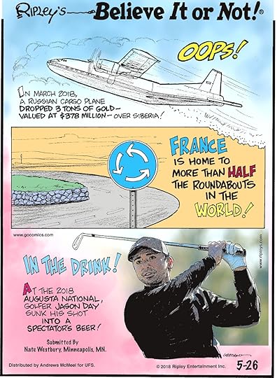 In March 2018, a Russian cargo plane dropped 3 tons of gold - valued at $378 million - over Siberia!-------------------- France is home to more than half the roundabouts in the world!-------------------- At the 2018 Augusta National, golfer Jason Day sunk his shot into a spectator's beer! Submitted by Nate Westbury, Minneapolis, MN.