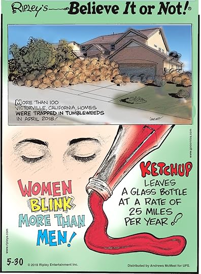 More than 100 Victorville, California homes were trapped in tumbleweeds in April 2018!-------------------- Women blink more than men!-------------------- Ketchup leaves a glass bottle at a rate of 25 miles per year!