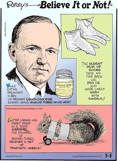While eating breakfast in bed, U.S. President Calvin Coolidge enjoyed having Vaseline rubbed on his head!-------------------- The oldest pair of socks date as far back as 250 CE and were likely worn with sandals!-------------------- After losing his front paws in a trap, Karamel the Squirrel of Batman, Turkey, received a set of prosthetic wheels!