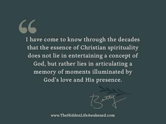 I have come to know through the decades that the essence of Christian spirituality does not lie in entertaining a concept of God, but rather lies in articulating a memory of moments illuminated by God’s love and His presence.