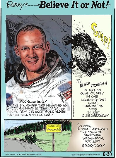 Moonlighting! In the six months that he worked as a car salesman in Texas after his return from the moon, Buzz Aldrin did not sell a single car!-------------------- The black frogfish is able to swallow prey in one lightning-fast gulp, inhaling its food in just 6 milliseconds!-------------------- In 2010, a couple purchased the town of Wauconda, Washington, for just $360,000!