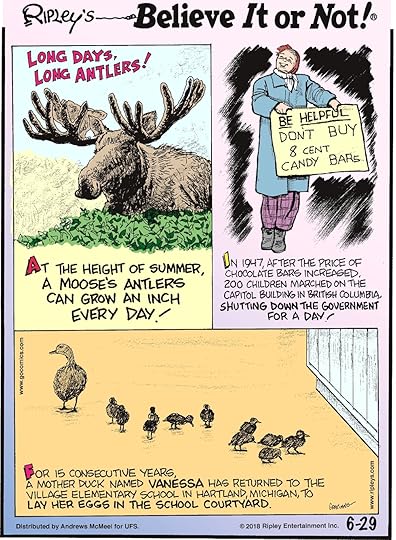 At the height of summer, a moose's antlers can grow an inch every day!-------------------- In 1947, after the price of chocolate bars increased, 200 children marched on the capitol building in British Colombia, shutting down the government for a day!-------------------- For 15 consecutive years, a mother duck named Vanessa has returned to the Village Elementary School in Hartland, Michigan, to lay her eggs in the school courtyard.