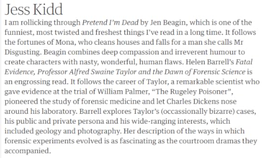 Screencap from the online article. The text on the screencap reads: Jess Kidd. I am rollicking through Pretend I’m Dead by Jen Beagin, which is one of the funniest, most twisted and freshest things I’ve read in a long time. It follows the fortunes of Mona, who cleans houses and falls for a man she calls Mr Disgusting. Beagin combines deep compassion and irreverent humour to create characters with nasty, wonderful, human flaws. Helen Barrell’s Fatal Evidence, Professor Alfred Swaine Taylor and the Dawn of Forensic Science is an engrossing read. It follows the career of Taylor, a remarkable scientist who gave evidence at the trial of William Palmer, “The Rugeley Poisoner”, pioneered the study of forensic medicine and let Charles Dickens nose around his laboratory. Barrell explores Taylor’s (occassionally bizarre) cases, his public and private persona and his wide-ranging interests, which included geology and photography. Her description of the ways in which forensic experiments evolved is as fascinating as the courtroom dramas they accompanied.
