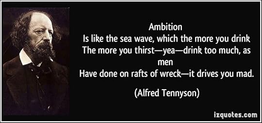 Ambition <br /> Is like the sea wave, which the more you drink <br /> The more you thirst—yea—drink too much, as men <br /> Have done on rafts of wreck—it drives you mad. - Alfred Tennyson