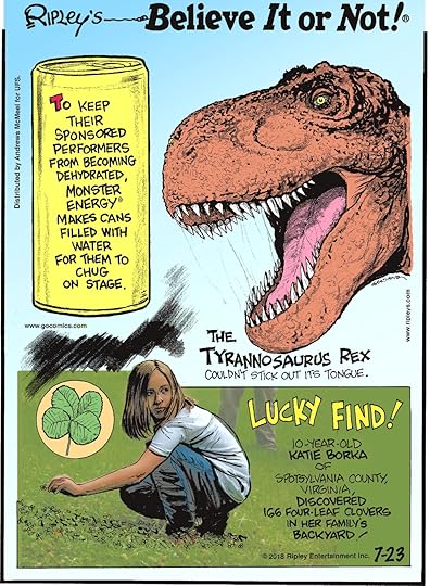 To keep their sponsored performers from becoming dehydrated, Monster Energy makes cans filled with water for them to chug on stage.-------------------- The Tyrannosaurus rex couldn't stick out its tongue.-------------------- 10-year-old Katie Borka of Spotsylvania County, Virginia, discovered 166 four-leaf clovers in her family's backyard!