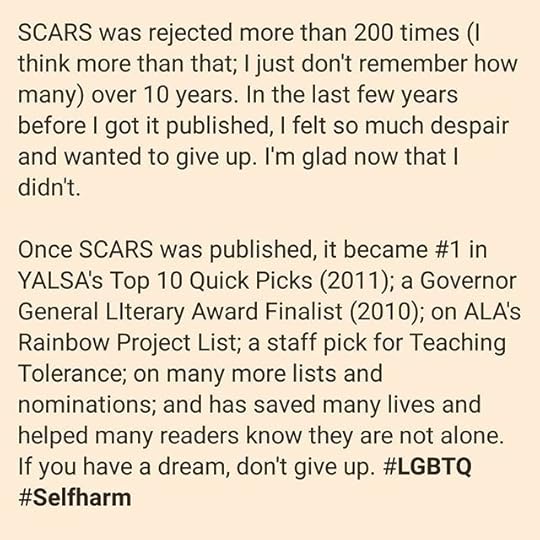 SCARS was rejected more than 200 times (I think more than that; I just don’t remember how many) over 10 years. In the last few years before I got it published, I felt so much despair and wanted to give up. I’m glad now that I didn’t.<br /><br />Once SCARS was published, it became #1 in YALSA’s Top 10 Quick Picks (2011); a Governor General LIterary Award Finalist (2010); on ALA’s Rainbow Project List; a staff pick for Teaching Tolerance; on many more lists and nominations; and has saved many lives and helped many readers know they are not alone. If you have a dream, don’t give up. #LGBTQ #Selfharm<br /><br />#ShareYourRejection<br />#cherylrainfield #YAwriter #LGBTQwriter #booknerd #bookworm #ireadYA #survivor #feminist #YAlit #YAbooks #bookstagram #bookrecs #scars #selfharm #sexualabuse #trauma #healing
