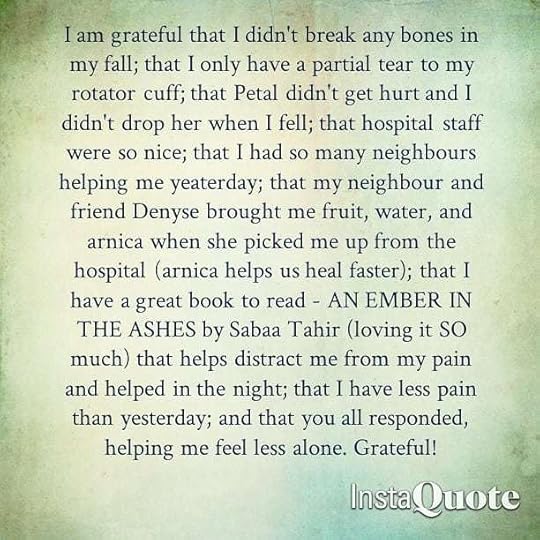 I am grateful that I didn’t break any bones in my fall; that I only have a partial tear to my rotator cuff; that Petal didn’t get hurt and I didn’t drop her when I fell; that hospital staff were so nice; that I had so many neighbours helping me yeaterday; that my neighbour and friend Denyse brought me fruit, water, and arnica when she picked me up from the hospital (arnica helps us heal faster); that I have a great book to read – AN EMBER IN THE ASHES by Sabaa Tahir (loving it SO much) that helps distract me from my pain and helped in the night; that I have less pain than yesterday; and that you all responded, helping me feel less alone. Grateful! (Also grateful for speech-to-text.)