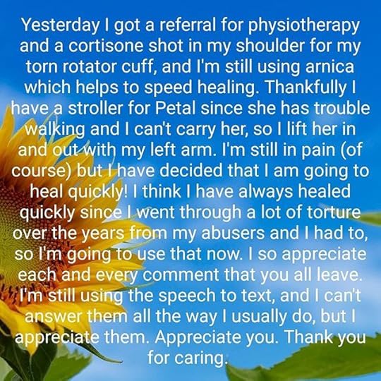 Yesterday I got a referral for physiotherapy and a cortisone shot in my shoulder for my torn rotator cuff, and I’m still using arnica which helps to speed healing. Thankfully I have a stroller for Petal since she has trouble walking and I can’t carry her, so I lift her in and out with my left arm. I’m still in pain (of course) but I have decided that I am going to heal quickly! I think I have always healed quickly since I went through a lot of torture over the years from my abusers and I had to, so I’m going to use that now. I so appreciate each and every comment that you all leave. I’m still using the speech to text, and I can’t answer them all the way I usually do, but I appreciate them. Appreciate you. Thank you for caring.
