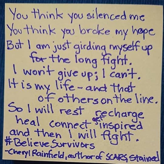 You think you silenced me<br />You think you broke my hope<br />But I am just girding myself up for the long fight.<br />I won’t give up; I can’t.<br />It is my life – and that of others on the line.<br />So I will rest recharge<br />heal connect get inspired<br />and then I will fight.<br />#BelieveSurvivors -Cheryl Rainfield, author of SCARS, STAINED, HUNTED<br /><br />#MeToo #TimesUp<br />#cherylrainfield #YAwriter #LGBTQwriter #booknerd #bookworm #ireadYA #survivor #feminist #YAlit #YAbooks #csa #healing